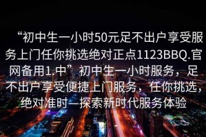“初中生一小時50元足不出戶享受服務上門任你挑選絕對正點1123BBQ.官網備用1.中”初中生一小時服務，足不出戶享受便捷上門服務，任你挑選，絕對準時—探索新時代服務體驗