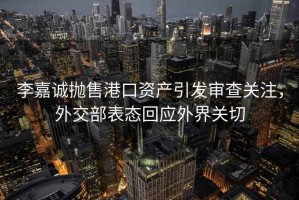 李嘉誠拋售港口資產(chǎn)引發(fā)審查關注，外交部表態(tài)回應外界關切
