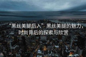 “黑絲美腿后入”黑絲美腿的魅力，時尚背后的探索與欣賞