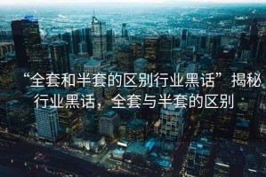 “全套和半套的區(qū)別行業(yè)黑話”揭秘行業(yè)黑話，全套與半套的區(qū)別