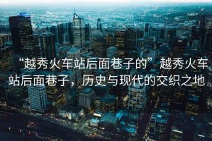 “越秀火車站后面巷子的”越秀火車站后面巷子，歷史與現(xiàn)代的交織之地