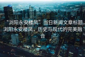 “瀏陽永安樓鳳”當(dāng)日新聞文章標(biāo)題，瀏陽永安樓鳳，歷史與現(xiàn)代的完美融合