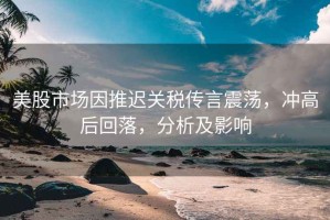 美股市場因推遲關稅傳言震蕩，沖高后回落，分析及影響