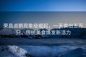 榮昌鹵鵝現(xiàn)象級(jí)崛起，一天賣出五萬(wàn)只，傳統(tǒng)美食煥發(fā)新活力