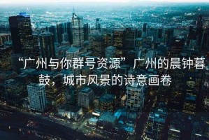 “廣州與你群號(hào)資源”廣州的晨鐘暮鼓，城市風(fēng)景的詩意畫卷