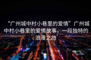 “廣州城中村小巷里的愛情”廣州城中村小巷里的愛情故事，一段獨特的浪漫之旅