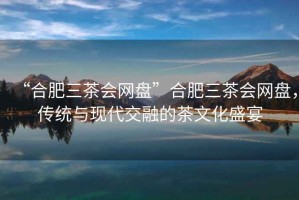 “合肥三茶會(huì)網(wǎng)盤”合肥三茶會(huì)網(wǎng)盤，傳統(tǒng)與現(xiàn)代交融的茶文化盛宴