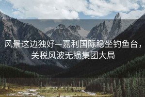 風(fēng)景這邊獨(dú)好—嘉利國際穩(wěn)坐釣魚臺，關(guān)稅風(fēng)波無損集團(tuán)大局