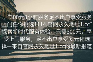 “300元3小時服務足不出戶享受服務上門任你挑選1114.官網永久地址1.cc”探索新時代服務體驗，只需300元，享受上門服務，足不出戶享受多元化選擇—來自官網永久地址1.cc的最新報道