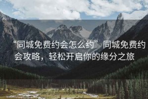 “同城免費約會怎么約”同城免費約會攻略，輕松開啟你的緣分之旅