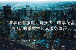 “唯享花客服電話是多少”唯享花客服電話的重要性及其服務(wù)體驗