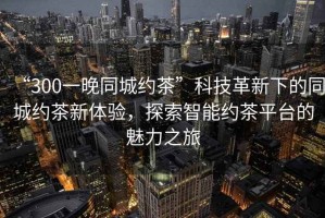 “300一晚同城約茶”科技革新下的同城約茶新體驗，探索智能約茶平臺的魅力之旅