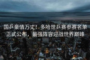 國乒豪情萬丈！多哈世乒賽參賽名單正式公布，最強陣容迎戰世界巔峰