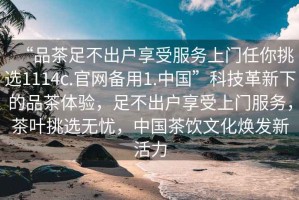 “品茶足不出戶享受服務(wù)上門任你挑選1114c.官網(wǎng)備用1.中國”科技革新下的品茶體驗，足不出戶享受上門服務(wù)，茶葉挑選無憂，中國茶飲文化煥發(fā)新活力