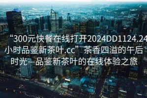 “300元快餐在線打開(kāi)2024DD1124.24小時(shí)品鑒新茶葉.cc”茶香四溢的午后時(shí)光—品鑒新茶葉的在線體驗(yàn)之旅