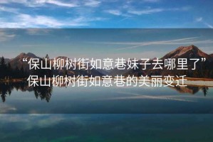 “保山柳樹街如意巷妹子去哪里了”保山柳樹街如意巷的美麗變遷