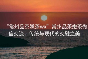 “常州品茶嫩茶wx”常州品茶嫩茶微信交流，傳統與現代的交融之美