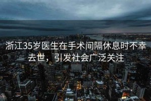 浙江35歲醫生在手術間隔休息時不幸去世，引發社會廣泛關注