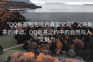 “QQ新茶啪啪啪約真實義烏”義烏新茶的律動，QQ新茶之約中的自然與人文魅力