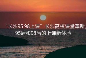 “長沙95 98上課”長沙高校課堂革新，95后和98后的上課新體驗