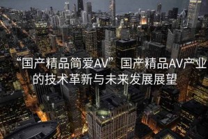 “國(guó)產(chǎn)精品簡(jiǎn)愛AV”國(guó)產(chǎn)精品AV產(chǎn)業(yè)的技術(shù)革新與未來發(fā)展展望
