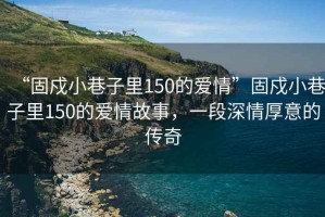“固戍小巷子里150的愛(ài)情”固戍小巷子里150的愛(ài)情故事，一段深情厚意的傳奇