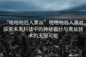 “啪啪啪后入黑絲”啪啪啪后入黑絲，探索未來(lái)科技中的神秘面紗與黑絲技術(shù)的無(wú)限可能