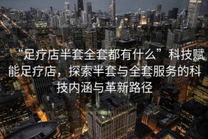 “足療店半套全套都有什么”科技賦能足療店，探索半套與全套服務(wù)的科技內(nèi)涵與革新路徑