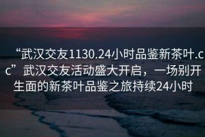 “武漢交友1130.24小時(shí)品鑒新茶葉.cc”武漢交友活動(dòng)盛大開啟，一場別開生面的新茶葉品鑒之旅持續(xù)24小時(shí)