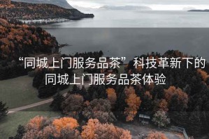 “同城上門服務(wù)品茶”科技革新下的同城上門服務(wù)品茶體驗