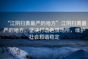 “江陰掃黃最嚴(yán)的地方”江陰掃黃最嚴(yán)的地方，堅(jiān)決打擊色情場(chǎng)所，維護(hù)社會(huì)和諧穩(wěn)定