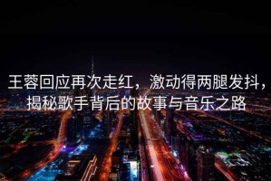 王蓉回應(yīng)再次走紅，激動(dòng)得兩腿發(fā)抖，揭秘歌手背后的故事與音樂之路