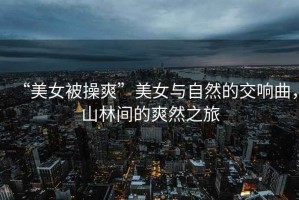 “美女被操爽”美女與自然的交響曲，山林間的爽然之旅