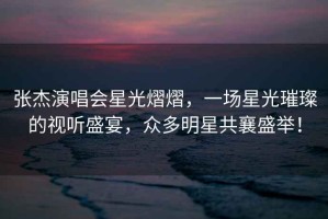 張杰演唱會星光熠熠，一場星光璀璨的視聽盛宴，眾多明星共襄盛舉！