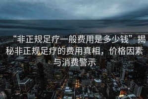 “非正規足療一般費用是多少錢”揭秘非正規足療的費用真相，價格因素與消費警示