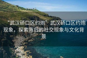 “武漢硚口區約炮”武漢硚口區約炮現象，探索背后的社交現象與文化背景