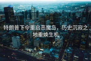 特朗普下令重啟惡魔島，歷史沉寂之地重煥生機