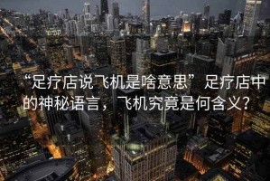 “足療店說飛機是啥意思”足療店中的神秘語言，飛機究竟是何含義？