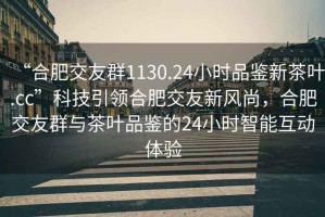 “合肥交友群1130.24小時品鑒新茶葉.cc”科技引領合肥交友新風尚，合肥交友群與茶葉品鑒的24小時智能互動體驗