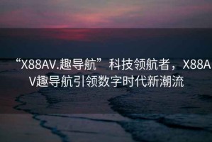 “X88AV.趣導航”科技領航者，X88AV趣導航引領數字時代新潮流