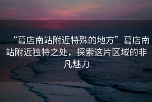 “葛店南站附近特殊的地方”葛店南站附近獨特之處，探索這片區域的非凡魅力