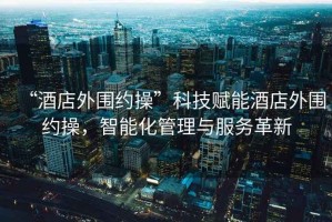“酒店外圍約操”科技賦能酒店外圍約操，智能化管理與服務革新