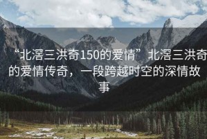 “北滘三洪奇150的愛情”北滘三洪奇的愛情傳奇，一段跨越時空的深情故事