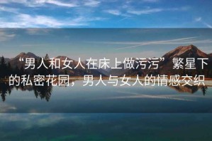 “男人和女人在床上做污污”繁星下的私密花園，男人與女人的情感交織