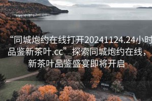 “同城炮約在線打開20241124.24小時品鑒新茶葉.cc”探索同城炮約在線，新茶葉品鑒盛宴即將開啟
