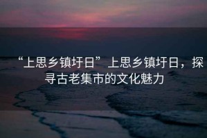 “上思鄉(xiāng)鎮(zhèn)圩日”上思鄉(xiāng)鎮(zhèn)圩日，探尋古老集市的文化魅力