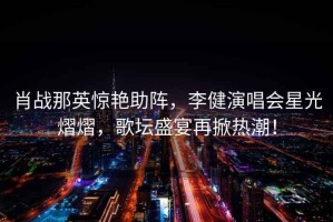 肖戰那英驚艷助陣，李健演唱會星光熠熠，歌壇盛宴再掀熱潮！