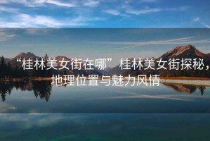 “桂林美女街在哪”桂林美女街探秘，地理位置與魅力風(fēng)情