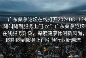 “廣東桑拿論壇在線打開2024DD1124.隨叫隨到服務上門.cc”廣東桑拿論壇在線服務升級，探索健康休閑新風尚，隨叫隨到服務上門引領行業新潮流