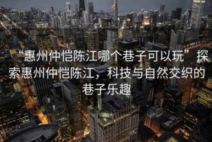 “惠州仲愷陳江哪個巷子可以玩”探索惠州仲愷陳江，科技與自然交織的巷子樂趣